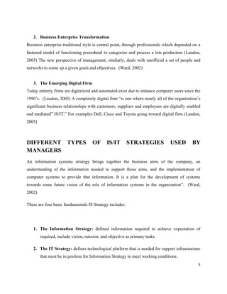 2. Business Enterprise Transformation
Business enterprise traditional style is central point, through professionals which depended on a
fastened model of functioning procedural to categorize and process a lots production (Laudon,
2005) The new perspective of management, similarly, deals with unofficial a set of people and
networks to come up a given goals and objectives. (Ward, 2002)


   3. The Emerging Digital Firm
Today entirely firms are digitalized and automated exist due to enhance computer users since the
1990’s. (Laudon, 2005) A completely digital firm “is one where nearly all of the organization’s
significant business relationships with customers, suppliers and employees are digitally enabled
and mediated” IS/IT.” For examples Dell, Cisco and Toyota going toward digital firm (Laudon,
2005)



DIFFERENT TYPES                      OF       IS/IT       STRATEGIES            USED        BY
MANAGERS
An information systems strategy brings together the business aims of the company, an
understanding of the information needed to support those aims, and the implementation of
computer systems to provide that information. It is a plan for the development of systems
towards some future vision of the role of information systems in the organization”. (Ward,
2002)

There are four basic fundamentals IS Strategy includes:




   1. The Information Strategy: defined information required to achieve expectation of
        required, include vision, mission, and objective as primary tasks.

   2. The IT Strategy: defines technological platform that is needed for support infrastructure
        that must be in position for Information Strategy to meet working conditions.
                                                                                               5
 