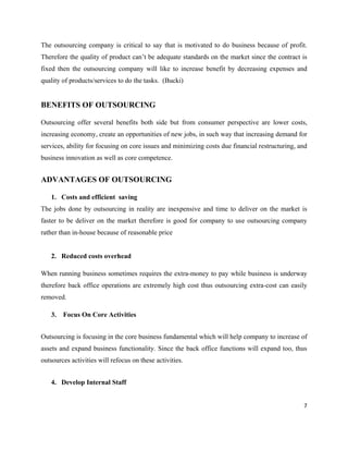 The outsourcing company is critical to say that is motivated to do business because of profit.
Therefore the quality of product can’t be adequate standards on the market since the contract is
fixed then the outsourcing company will like to increase benefit by decreasing expenses and
quality of products/services to do the tasks. (Bucki)


BENEFITS OF OUTSOURCING

Outsourcing offer several benefits both side but from consumer perspective are lower costs,
increasing economy, create an opportunities of new jobs, in such way that increasing demand for
services, ability for focusing on core issues and minimizing costs due financial restructuring, and
business innovation as well as core competence.


ADVANTAGES OF OUTSOURCING

   1. Costs and efficient saving
The jobs done by outsourcing in reality are inexpensive and time to deliver on the market is
faster to be deliver on the market therefore is good for company to use outsourcing company
rather than in-house because of reasonable price


   2. Reduced costs overhead

When running business sometimes requires the extra-money to pay while business is underway
therefore back office operations are extremely high cost thus outsourcing extra-cost can easily
removed.

   3.   Focus On Core Activities


Outsourcing is focusing in the core business fundamental which will help company to increase of
assets and expand business functionality. Since the back office functions will expand too, thus
outsources activities will refocus on these activities.


   4. Develop Internal Staff


                                                                                                 7
 
