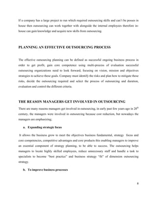If a company has a large project to run which required outsourcing skills and can’t be posses in
house then outsourcing can work together with alongside the internal employees therefore in-
house can gain knowledge and acquire new skills from outsourcing.




PLANNING AN EFFECTIVE OUTSOURCING PROCESS


The effective outsourcing planning can be defined as successful ongoing business process in
order to get profit, gain core competence using multi-process of evaluation successful
outsourcing organizations need to look forward, focusing on vision, mission and objectives
strategies to achieve these goals. Company must identify the risks and plan how to mitigate these
risks, decide the outsourcing required and select the process of outsourcing and duration,
evaluation and control the different criteria.



THE REASON MANAGERS GET INVOLVED IN OUTSOURCING
There are many reasons managers get involved in outsourcing, in early past few years ago in 20th
century, the managers were involved in outsourcing because cost reduction, but nowadays the
managers are emphasizing;

   a. Expanding strategic focus

It allows the business grow to meet the objectives business fundamental, strategy focus and
core competencies, competitive advantages and core products this enabling managers to improve
an essential component of strategy planning, to be able to success. The outsourcing helps
managers to locate highly skilled employees, reduce unnecessary staff and handle a task to
specialists to become “best practice” and business strategy “fit” of dimension outsourcing
strategy.

   b. To improve business processes



                                                                                               8
 