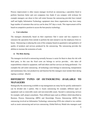 Process improvement is other reason manager involved an outsourcing a specialists hired to
perform functions better and cost companies less funds if you compare with in-house for
example managers can chose to hire call center because the outsourcing provider have trained
staff and highly Information Technology equipment since these organization may have many
huge number of customers thus service can be done 24/7 days a week. This improvement will be
based on competitive position to access the best practice technology.

   c. Cost reduction

The managers dramatically based on their experience find it easier and less expansive to
outsource the specialists from outside to perform the task instead to use the employees from in-
house. Outsourcing is reducing the costs of the company based on quantitative and qualitative of
quality of products and services produced by the outsourcing. The outsourcing provides the
abilities to increase the economies of scale.

   d. The Risk sharing

The managers involved in outsourcing normally because is easier for them to share the risk with
third party, in this case the fixed costs are belongs to service provider,         who takes all
responsibilities related to equipment, staff and others and hoe services are being performed . For
examples the call center outsourcing all technology costs belongs to outsourcing, transportation
and maintenance fees, lost productivity and function but this managers must include them during
signing a contract. (Bucki)


DIFFERENT TYPES OF OUTSOURCING AVAILABLE TO
MANAGERS
Strategically the outsourcing available to top management are many but for quickly understand it
can be divided into 2 parties. One is Assets outsourcing for example; different types of
equipment such as removable assets and non-removable assets. Second is outsourcing services
for example; staff, project consultants. There different types such as offshore which described as
Business Process Outsourcing (BPO) and Knowledge Process Outsourcing (KPO) this
outsourcing involved an Information Technology outsourcing (ITO) also related to two entities
such as assets outsourcing and services outsourcing. Global Delivery Model also managers used
                                                                                                9
 