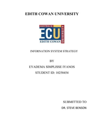 EDITH COWAN UNIVERSITY




  INFORNATION SYSTEM STRATEGY


             BY
 EYADEMA SIMPLISSE IYANOS
    STUDENT ID: 10258454




                    SUBMITTED TO
                   DR. STEVE BENSON
 