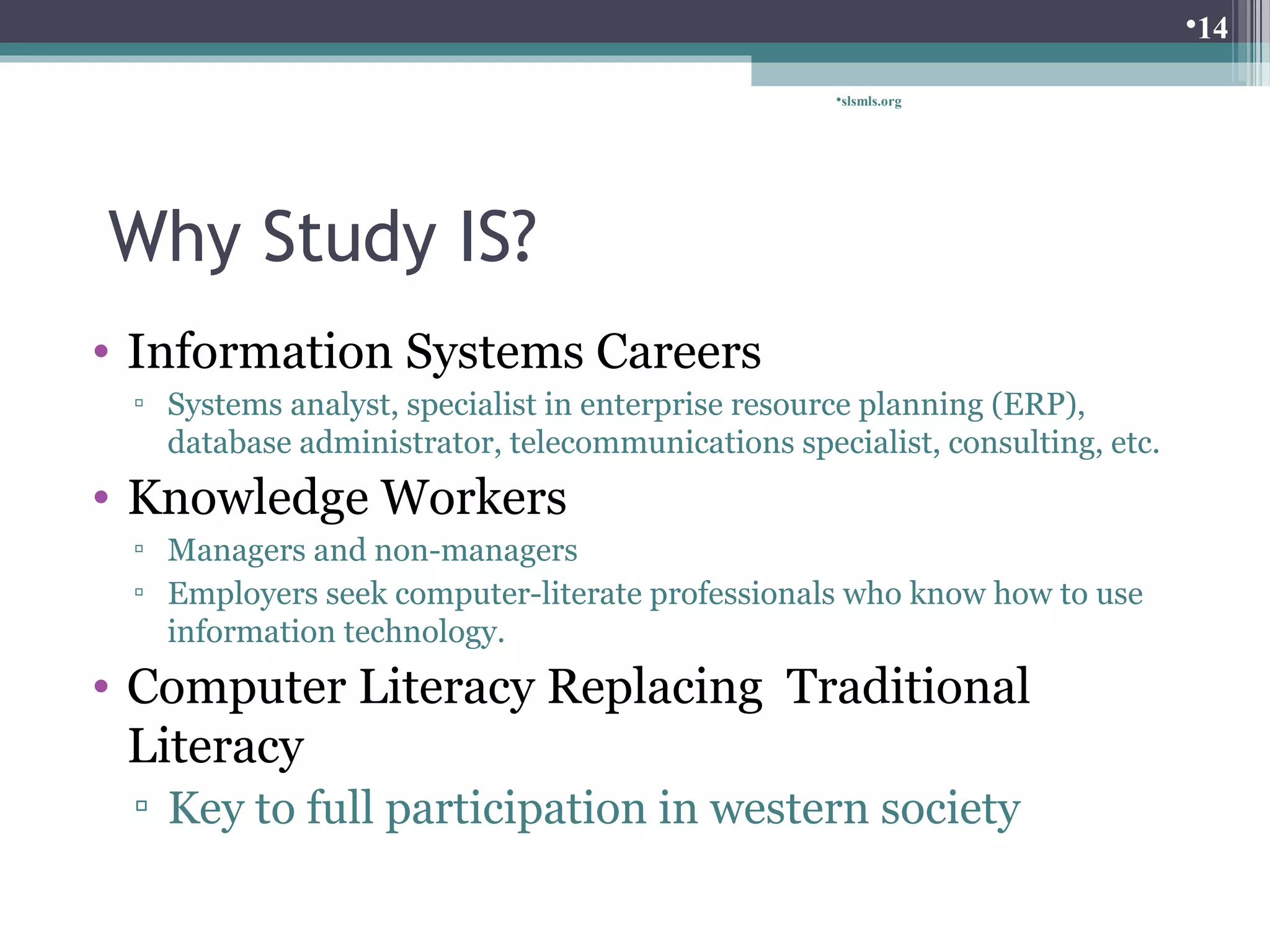 Why Study IS? 
• Information Systems Careers 
slsmls.org 
▫ Systems analyst, specialist in enterprise resource planning (ERP), 
database administrator, telecommunications specialist, consulting, etc. 
• Knowledge Workers 
▫ Managers and non-managers 
▫ Employers seek computer-literate professionals who know how to use 
information technology. 
• Computer Literacy Replacing Traditional 
Literacy 
▫ Key to full participation in western society 
14 
 