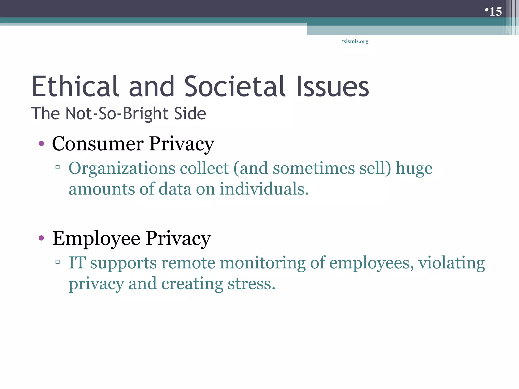 Ethical and Societal Issues 
The Not-So-Bright Side 
• Consumer Privacy 
▫ Organizations collect (and sometimes sell) huge 
amounts of data on individuals. 
• Employee Privacy 
▫ IT supports remote monitoring of employees, violating 
privacy and creating stress. 
slsmls.org 
15 
 