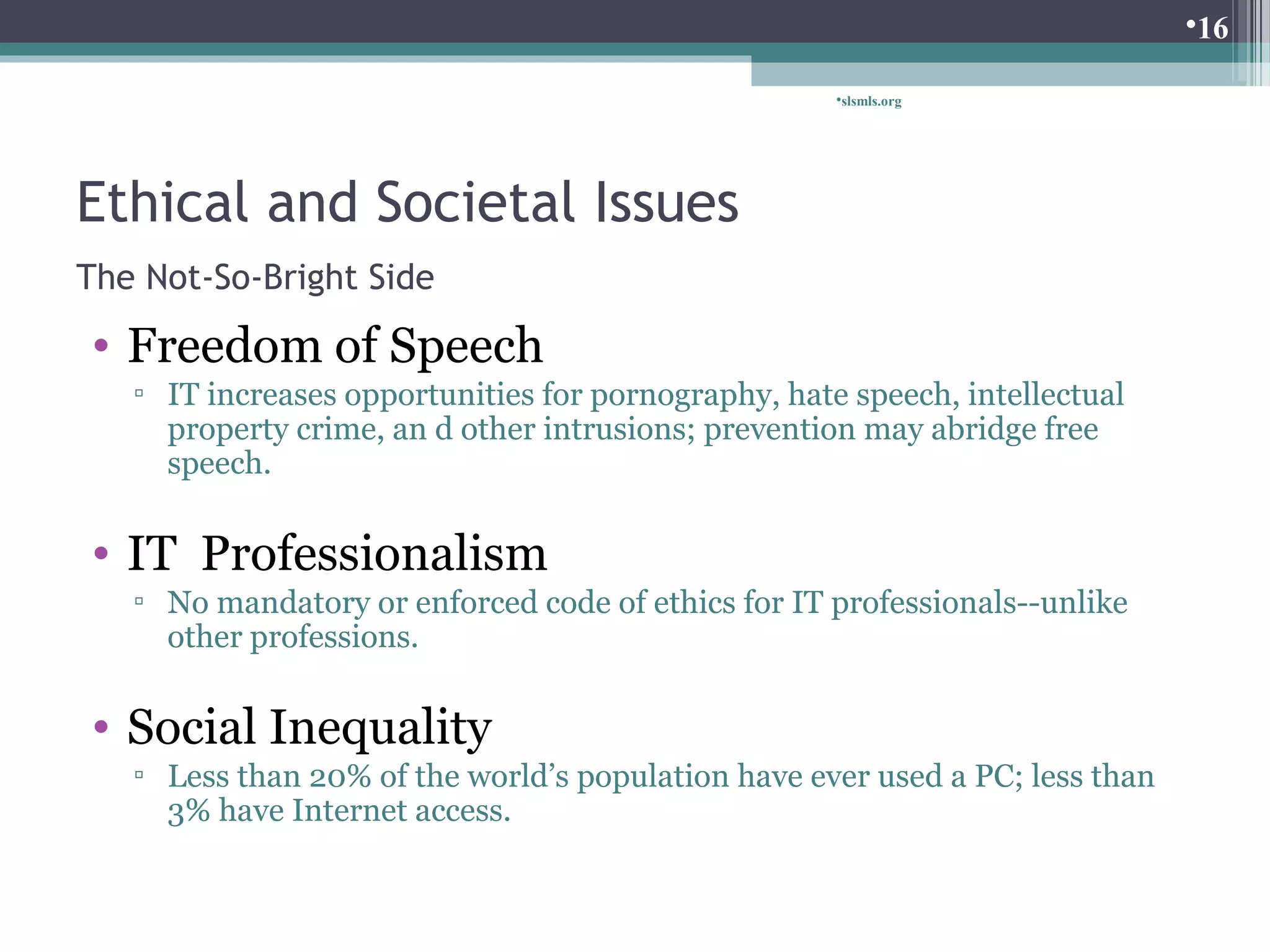 Ethical and Societal Issues 
The Not-So-Bright Side 
• Freedom of Speech 
slsmls.org 
▫ IT increases opportunities for pornography, hate speech, intellectual 
property crime, an d other intrusions; prevention may abridge free 
speech. 
• IT Professionalism 
▫ No mandatory or enforced code of ethics for IT professionals--unlike 
other professions. 
• Social Inequality 
▫ Less than 20% of the world’s population have ever used a PC; less than 
3% have Internet access. 
16 
 