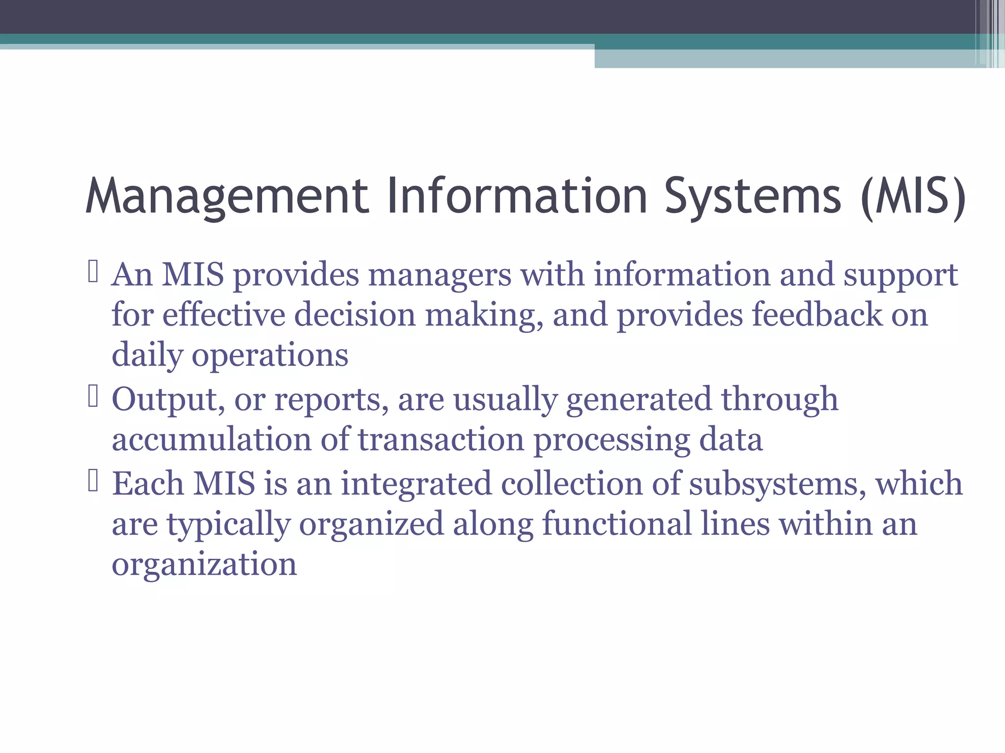 Management Information Systems (MIS) 
 An MIS provides managers with information and support 
for effective decision making, and provides feedback on 
daily operations 
 Output, or reports, are usually generated through 
accumulation of transaction processing data 
 Each MIS is an integrated collection of subsystems, which 
are typically organized along functional lines within an 
organization 
 