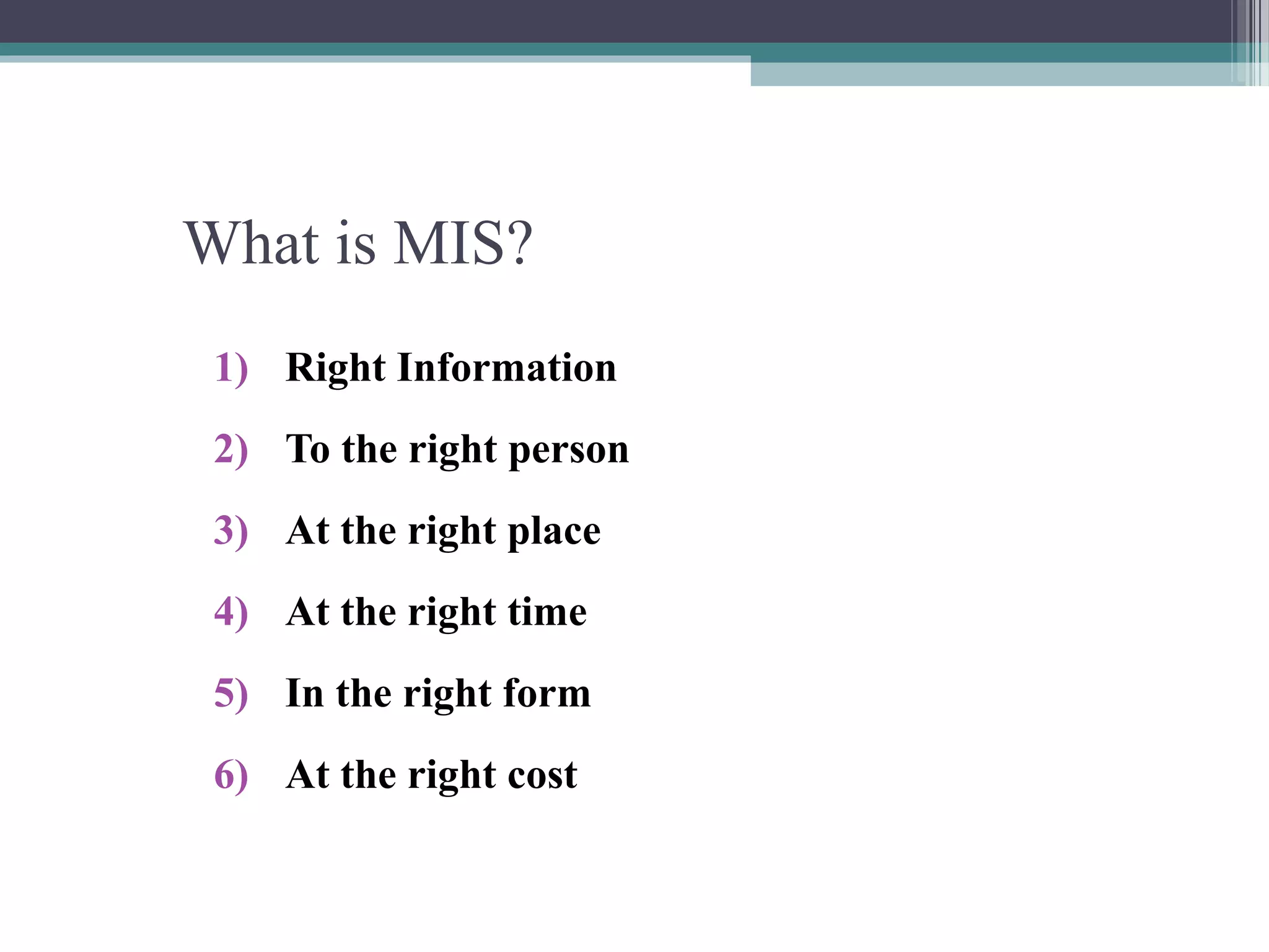 What is MIS? 
1) Right Information 
2) To the right person 
3) At the right place 
4) At the right time 
5) In the right form 
6) At the right cost 
 