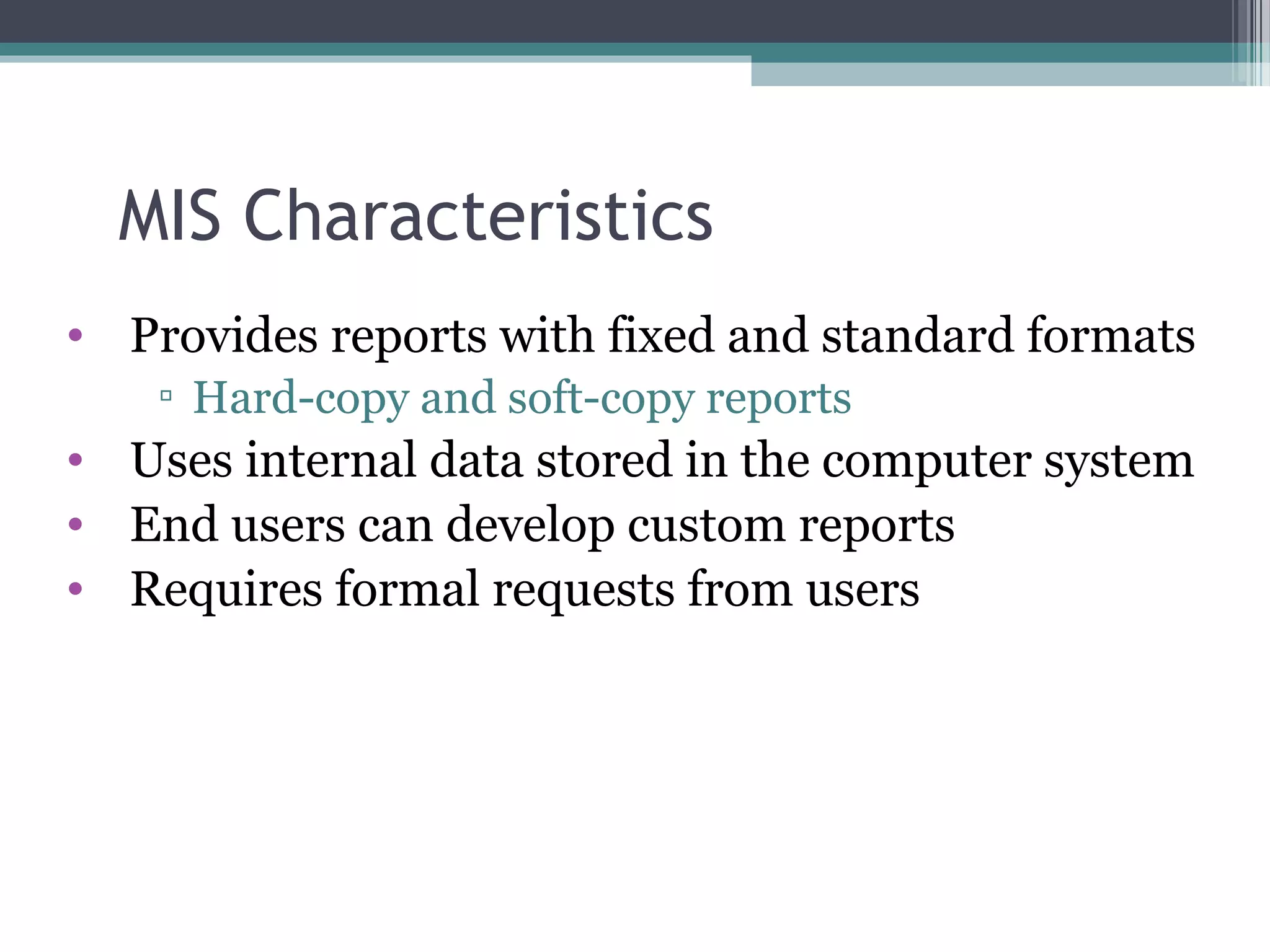 MIS Characteristics 
• Provides reports with fixed and standard formats 
▫ Hard-copy and soft-copy reports 
• Uses internal data stored in the computer system 
• End users can develop custom reports 
• Requires formal requests from users 
 