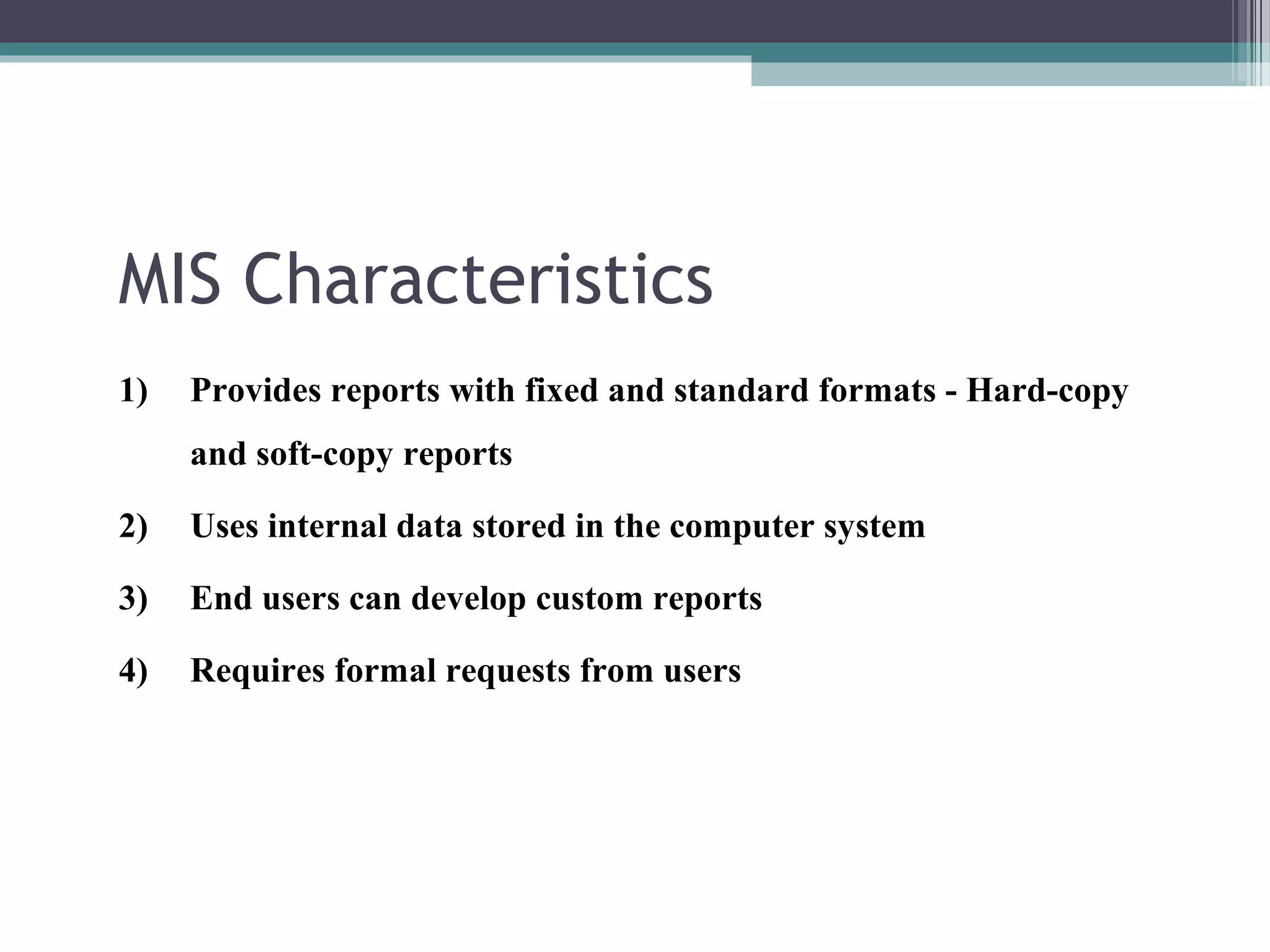 MIS Characteristics 
1) Provides reports with fixed and standard formats - Hard-copy 
and soft-copy reports 
2) Uses internal data stored in the computer system 
3) End users can develop custom reports 
4) Requires formal requests from users 
 