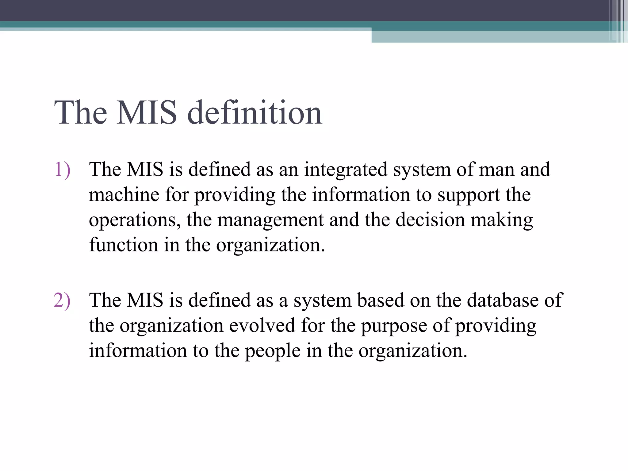 The MIS definition 
1) The MIS is defined as an integrated system of man and 
machine for providing the information to support the 
operations, the management and the decision making 
function in the organization. 
2) The MIS is defined as a system based on the database of 
the organization evolved for the purpose of providing 
information to the people in the organization. 
 
