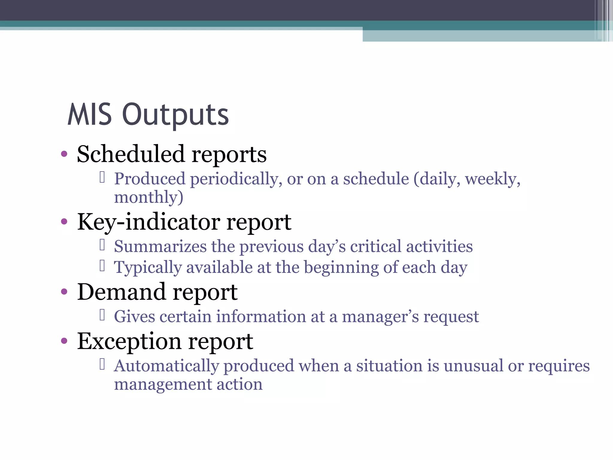 MIS Outputs 
• Scheduled reports 
 Produced periodically, or on a schedule (daily, weekly, 
monthly) 
• Key-indicator report 
 Summarizes the previous day’s critical activities 
 Typically available at the beginning of each day 
• Demand report 
 Gives certain information at a manager’s request 
• Exception report 
 Automatically produced when a situation is unusual or requires 
management action 
 