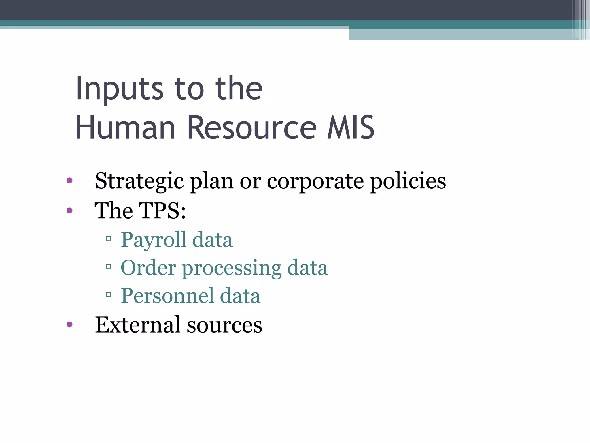 Inputs to the 
Human Resource MIS 
• Strategic plan or corporate policies 
• The TPS: 
▫ Payroll data 
▫ Order processing data 
▫ Personnel data 
• External sources 
 