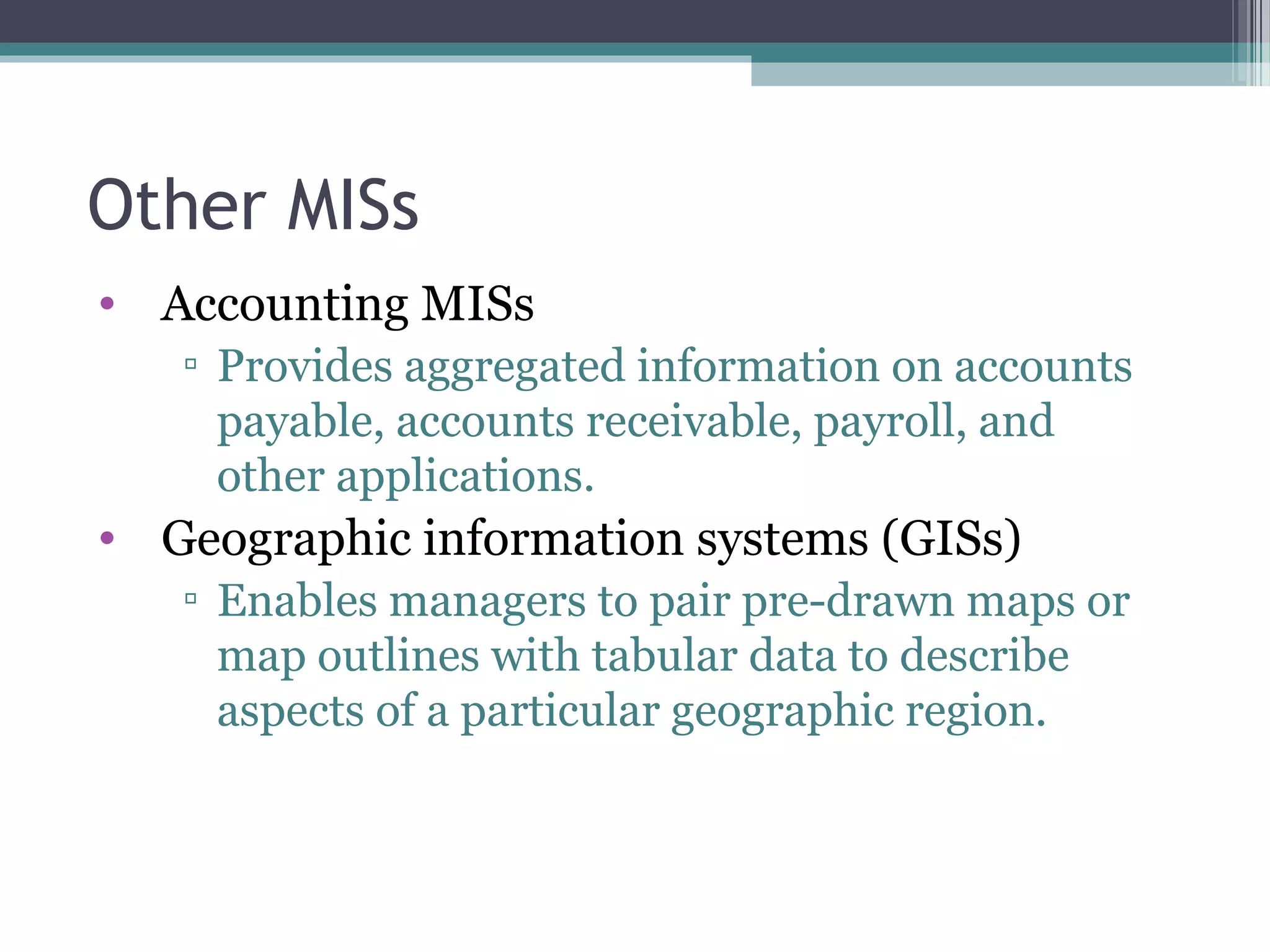 Other MISs 
• Accounting MISs 
▫ Provides aggregated information on accounts 
payable, accounts receivable, payroll, and 
other applications. 
• Geographic information systems (GISs) 
▫ Enables managers to pair pre-drawn maps or 
map outlines with tabular data to describe 
aspects of a particular geographic region. 
 