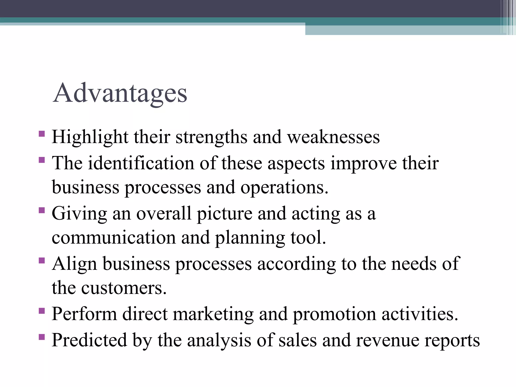 Advantages 
 Highlight their strengths and weaknesses 
 The identification of these aspects improve their 
business processes and operations. 
 Giving an overall picture and acting as a 
communication and planning tool. 
 Align business processes according to the needs of 
the customers. 
 Perform direct marketing and promotion activities. 
 Predicted by the analysis of sales and revenue reports 
 