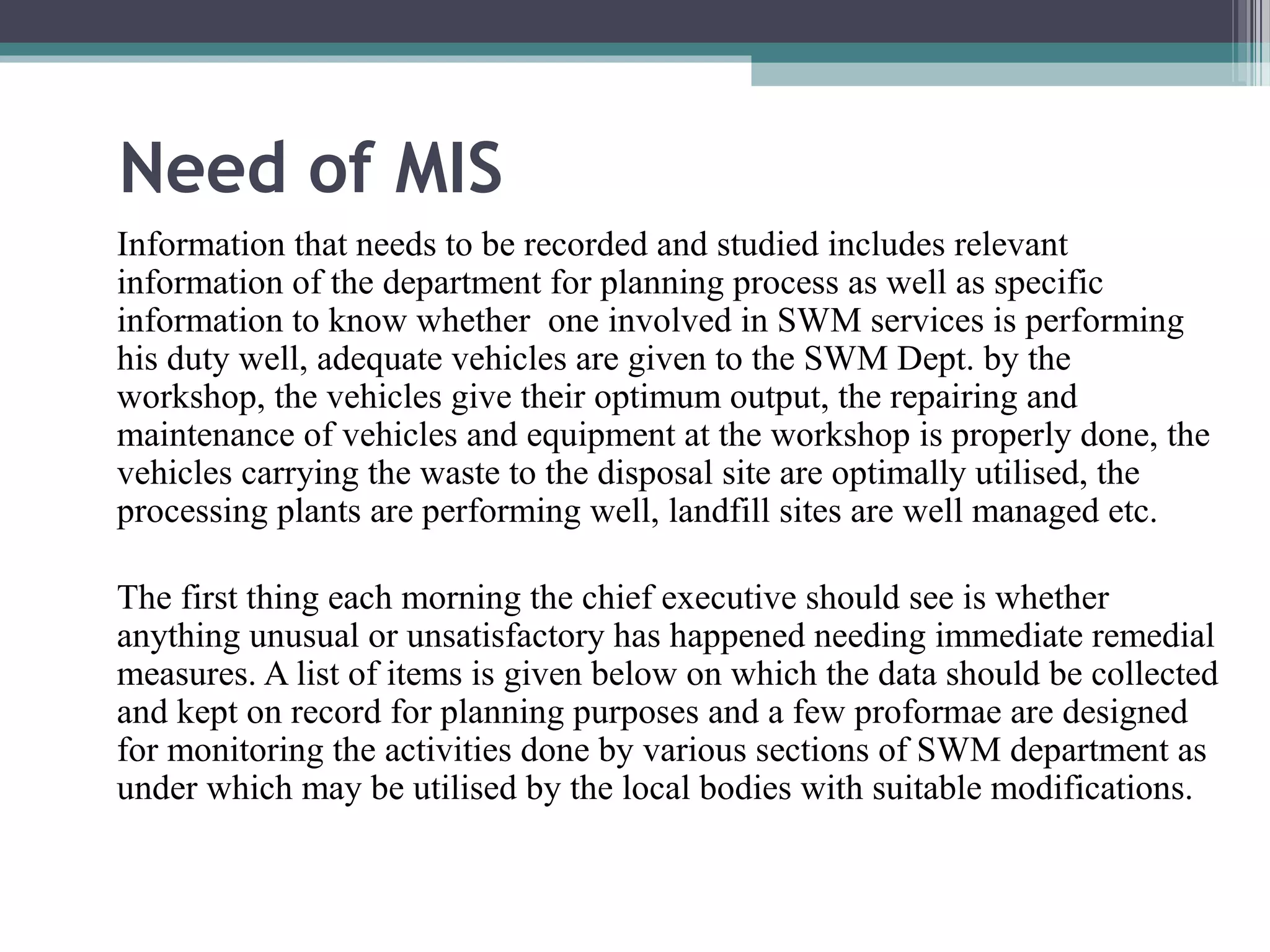 Need of MIS 
Information that needs to be recorded and studied includes relevant 
information of the department for planning process as well as specific 
information to know whether one involved in SWM services is performing 
his duty well, adequate vehicles are given to the SWM Dept. by the 
workshop, the vehicles give their optimum output, the repairing and 
maintenance of vehicles and equipment at the workshop is properly done, the 
vehicles carrying the waste to the disposal site are optimally utilised, the 
processing plants are performing well, landfill sites are well managed etc. 
The first thing each morning the chief executive should see is whether 
anything unusual or unsatisfactory has happened needing immediate remedial 
measures. A list of items is given below on which the data should be collected 
and kept on record for planning purposes and a few proformae are designed 
for monitoring the activities done by various sections of SWM department as 
under which may be utilised by the local bodies with suitable modifications. 
 