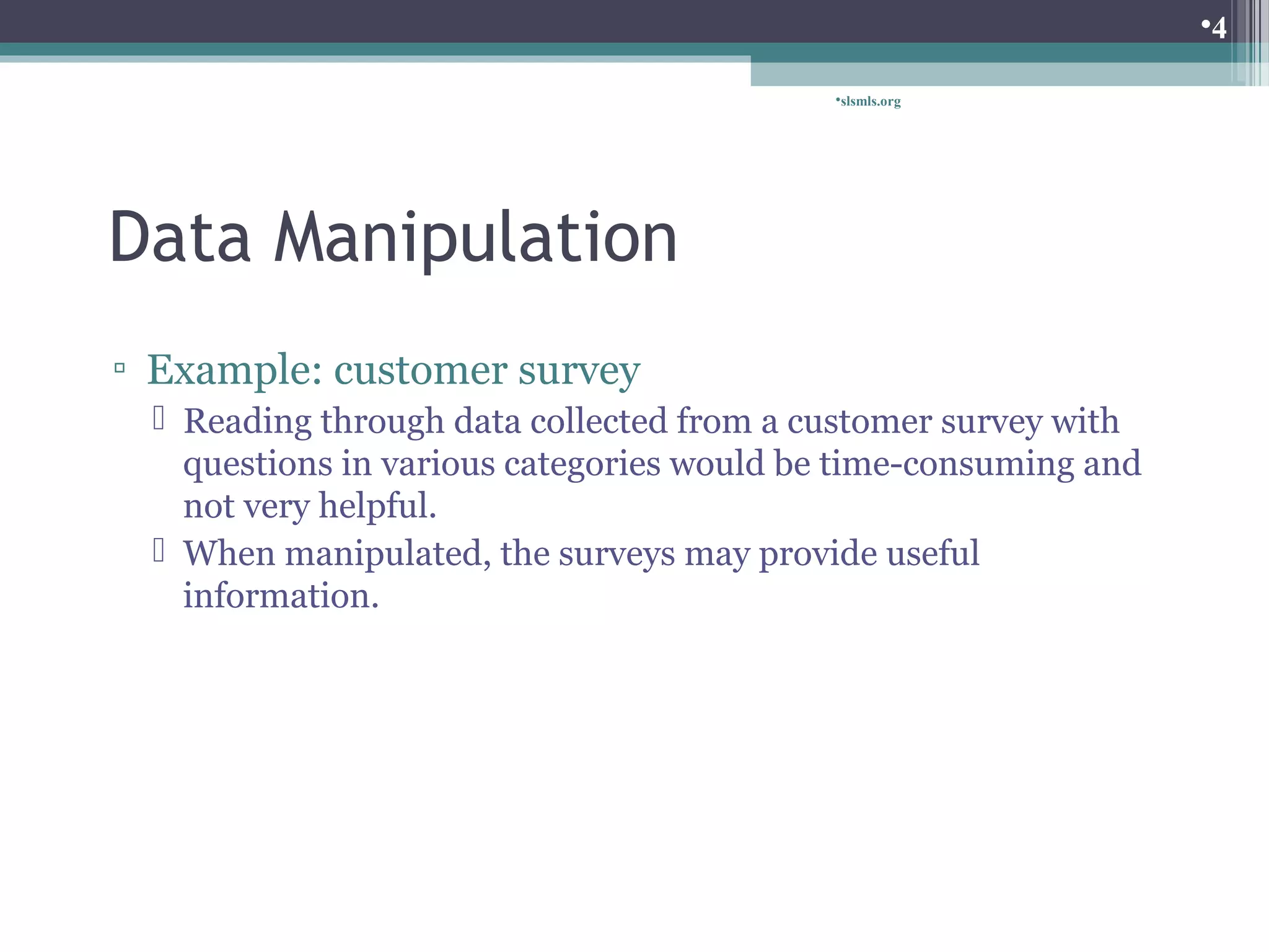 Data Manipulation 
slsmls.org 
▫ Example: customer survey 
 Reading through data collected from a customer survey with 
questions in various categories would be time-consuming and 
not very helpful. 
 When manipulated, the surveys may provide useful 
information. 
4 
 