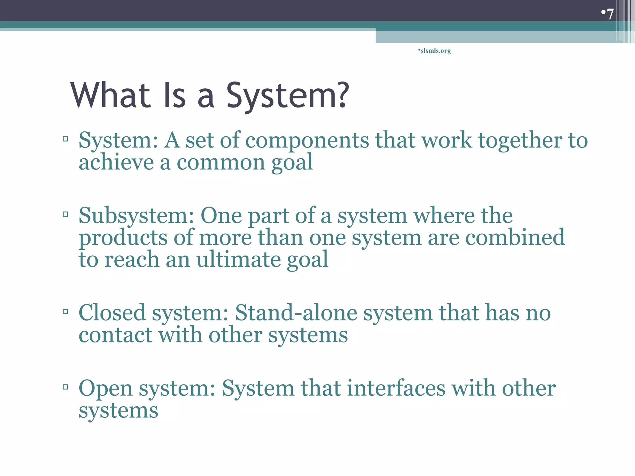 slsmls.org 
What Is a System? 
▫ System: A set of components that work together to 
achieve a common goal 
▫ Subsystem: One part of a system where the 
products of more than one system are combined 
to reach an ultimate goal 
▫ Closed system: Stand-alone system that has no 
contact with other systems 
▫ Open system: System that interfaces with other 
systems 
7 
 