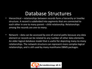 Database Structures
•   Hierarchical – relationships between records form a hierarchy or treelike
    structure. A record is subdivided into segments that are connected to
    each other in one to many parent – child relationship. Relationships
    among the records are one-to-many.

•   Network – data can be accessed by one of several paths because any data
    element or record can be related to any number of other data elements.
    An older logical database model that is useful for depicting many-to-many
    relationships. The network structure can represent more complex logical
    relationships, and is still used by many mainframe DBMS packages.
 
