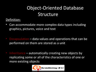 Object-Oriented Database
                   Structure
Definition:
• Can accommodate more complex data types including
  graphics, pictures, voice and text

• Encapsulation – data values and operations that can be
  performed on them are stored as a unit

• Inheritance – automatically creating new objects by
  replicating some or all of the characteristics of one or
  more existing objects
 