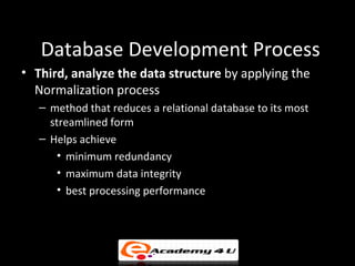Database Development Process
• Third, analyze the data structure by applying the
  Normalization process
   – method that reduces a relational database to its most
     streamlined form
   – Helps achieve
       • minimum redundancy
       • maximum data integrity
       • best processing performance
 
