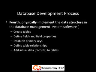 Database Development Process
• Fourth, physically implement the data structure in
  the database management system software (
   –   Create tables
   –   Define fields and field properties
   –   Establish primary keys
   –   Define table relationships
   –   Add actual data (records) to tables
 