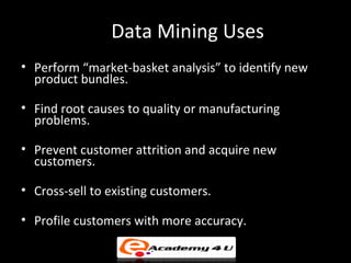 Data Mining Uses
• Perform “market-basket analysis” to identify new
  product bundles.

• Find root causes to quality or manufacturing
  problems.

• Prevent customer attrition and acquire new
  customers.

• Cross-sell to existing customers.

• Profile customers with more accuracy.
 