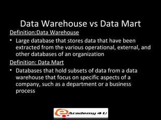 Data Warehouse vs Data Mart
Definition:Data Warehouse
• Large database that stores data that have been
  extracted from the various operational, external, and
  other databases of an organization
Definition: Data Mart
• Databases that hold subsets of data from a data
  warehouse that focus on specific aspects of a
  company, such as a department or a business
  process
 