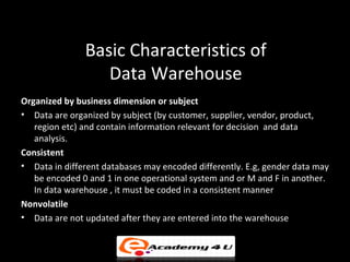 Basic Characteristics of
                  Data Warehouse
Organized by business dimension or subject
• Data are organized by subject (by customer, supplier, vendor, product,
   region etc) and contain information relevant for decision and data
   analysis.
Consistent
• Data in different databases may encoded differently. E.g, gender data may
   be encoded 0 and 1 in one operational system and or M and F in another.
   In data warehouse , it must be coded in a consistent manner
Nonvolatile
• Data are not updated after they are entered into the warehouse
 