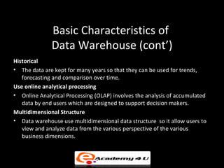 Basic Characteristics of
              Data Warehouse (cont’)
Historical
• The data are kept for many years so that they can be used for trends,
   forecasting and comparison over time.
Use online analytical processing
• Online Analytical Processing (OLAP) involves the analysis of accumulated
   data by end users which are designed to support decision makers.
Multidimensional Structure
• Data warehouse use multidimensional data structure so it allow users to
   view and analyze data from the various perspective of the various
   business dimensions.
 