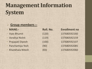 Management Information
System
 Group members :-
• MANE:- Roll. No. Enrollment no
• Vyas Bhumit (120) 137680592160
• Voraliya Nishit (119) 137680592159
• Prajapati Dipesh (100) 137680592107
• Panchamiya Yesh (90) 137680592085
• Khankhala Nitesh (83) 137680592060
 