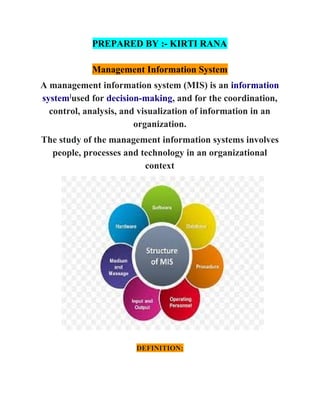 PREPARED BY :- KIRTI RANA
Management Information System
A management information system (MIS) is an ​information
system​]​
used for ​decision-making​, and for the coordination,
control, analysis, and visualization of information in an
organization.
The study of the management information systems involves
people, processes and technology in an organizational
context
DEFINITION:
 