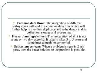  Common data flows: The integration of different
subsystems will lead to a common data flow which will
further help in avoiding duplicacy and redundancy in data
collection, storage and processing.
 Heavy planning-element: The preparation of MIS is not
a one or two day exercise. It usually takes 3 to 5 years and
sometimes a much longer period.
 Subsystem concept: When a problem is seen in 2 sub
parts, then the better solution to the problem is possible.
10
 
