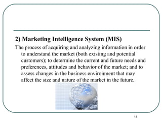 2) Marketing Intelligence System (MIS)
The process of acquiring and analyzing information in order
to understand the market (both existing and potential
customers); to determine the current and future needs and
preferences, attitudes and behavior of the market; and to
assess changes in the business environment that may
affect the size and nature of the market in the future.
14
 