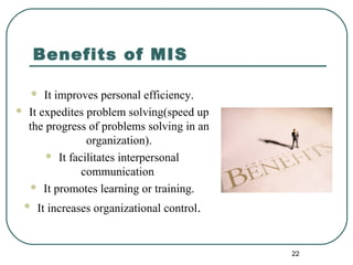 Benefits of MIS
 It improves personal efficiency.
 It expedites problem solving(speed up
the progress of problems solving in an
organization).
 It facilitates interpersonal
communication
 It promotes learning or training.
 It increases organizational control.
22
 