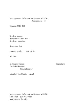 Management Information System MIS 201
Assignment - 2
Course: MIS 201
Student name:
Academic Year: 1441
Students number:
Semester: 1st
student grade: (out of 9)
Section:
InstructorName: Signature
Dr.Gokulkumari
Govindasamy
Level of the Mark: Level
Management Information System MIS 201
Semester 1 (2019-2020)
Assignment Details
 