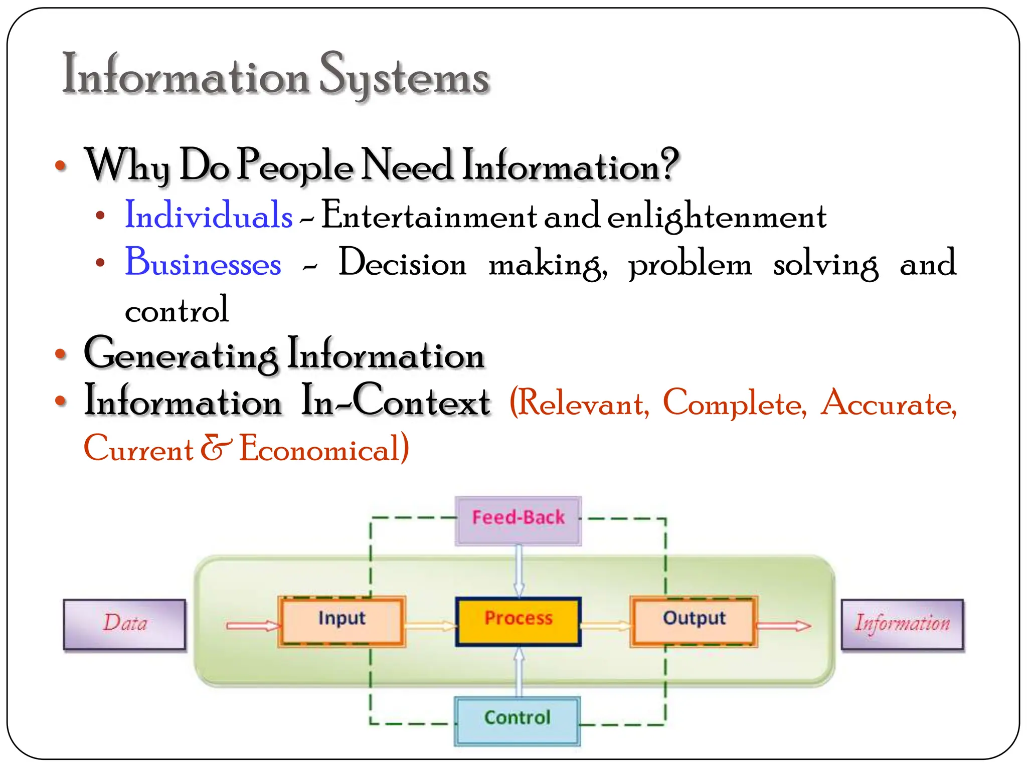 InformationSystems
• Why Do People Need Information?
• Individuals- Entertainmentand enlightenment
• Businesses - Decision making, problem solving and
control
• Generating Information
• Information In-Context (Relevant, Complete, Accurate,
Current & Economical)
 