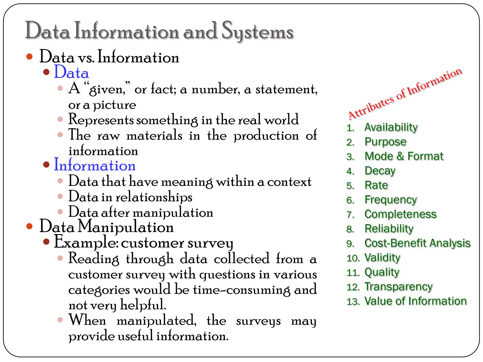 DataInformation and Systems
 Datavs. Information
 Data
 A “given,” or fact; a number, a statement,
ora picture
 Representssomething in the real world
 The raw materials in the production of
information
 Information
 Datathat have meaning within a context
 Datain relationships
 Dataafter manipulation
 DataManipulation
 Example:customer survey
 Reading through data collected from a
customer survey with questions in various
categories would be time-consuming and
notvery helpful.
 When manipulated, the surveys may
provide useful information.
1. Availability
2. Purpose
3. Mode & Format
4. Decay
5. Rate
6. Frequency
7. Completeness
8. Reliability
9. Cost-Benefit Analysis
10. Validity
11. Quality
12. Transparency
13. Value of Information
 