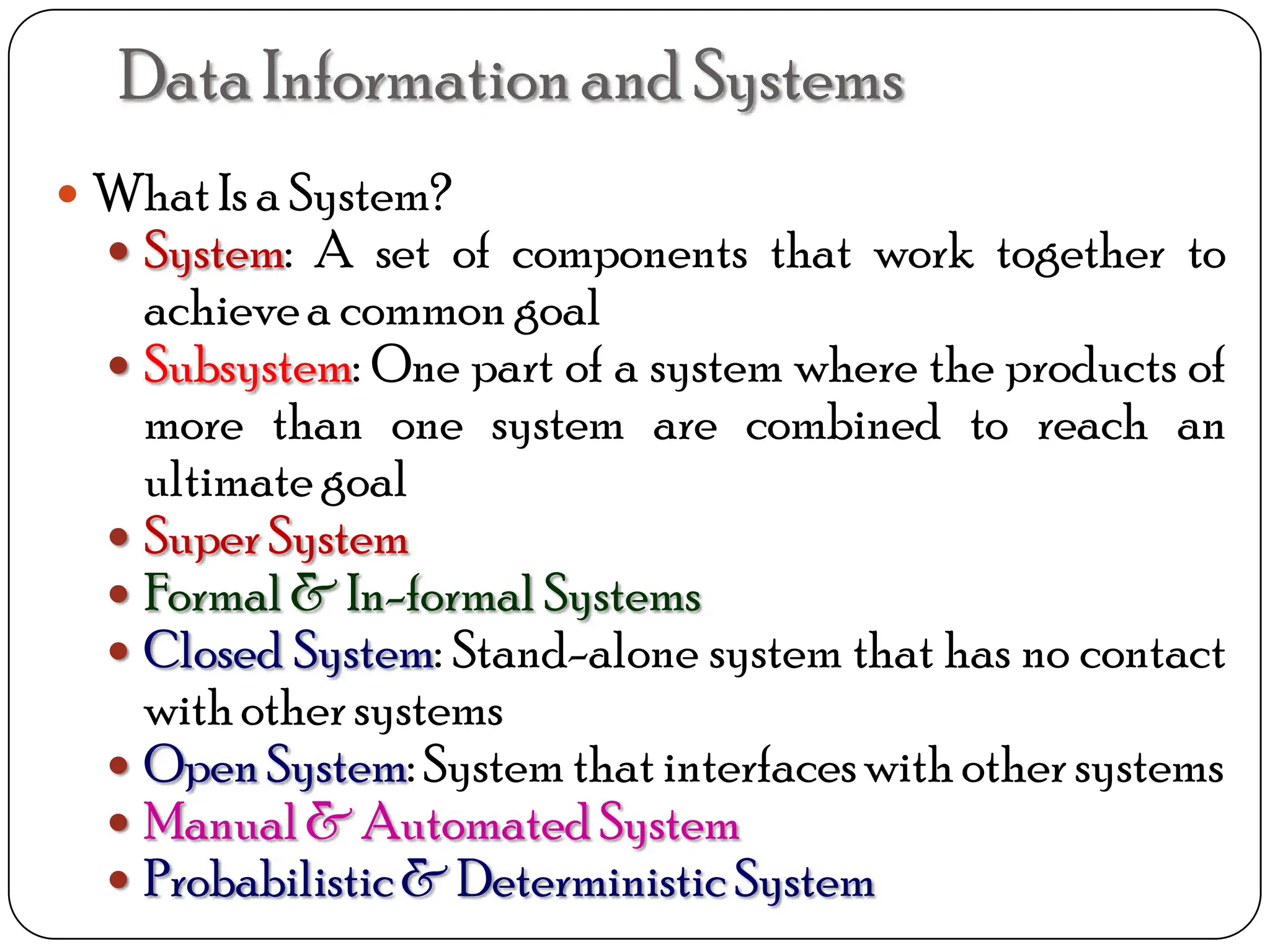  WhatIs a System?
 System: A set of components that work together to
achievea common goal
 Subsystem: One part of a system where the products of
more than one system are combined to reach an
ultimate goal
 SuperSystem
 Formal & In-formal Systems
 Closed System: Stand-alone system that has no contact
withothersystems
 OpenSystem: System that interfaceswith other systems
 Manual& Automated System
 Probabilistic& DeterministicSystem
DataInformationand Systems
 