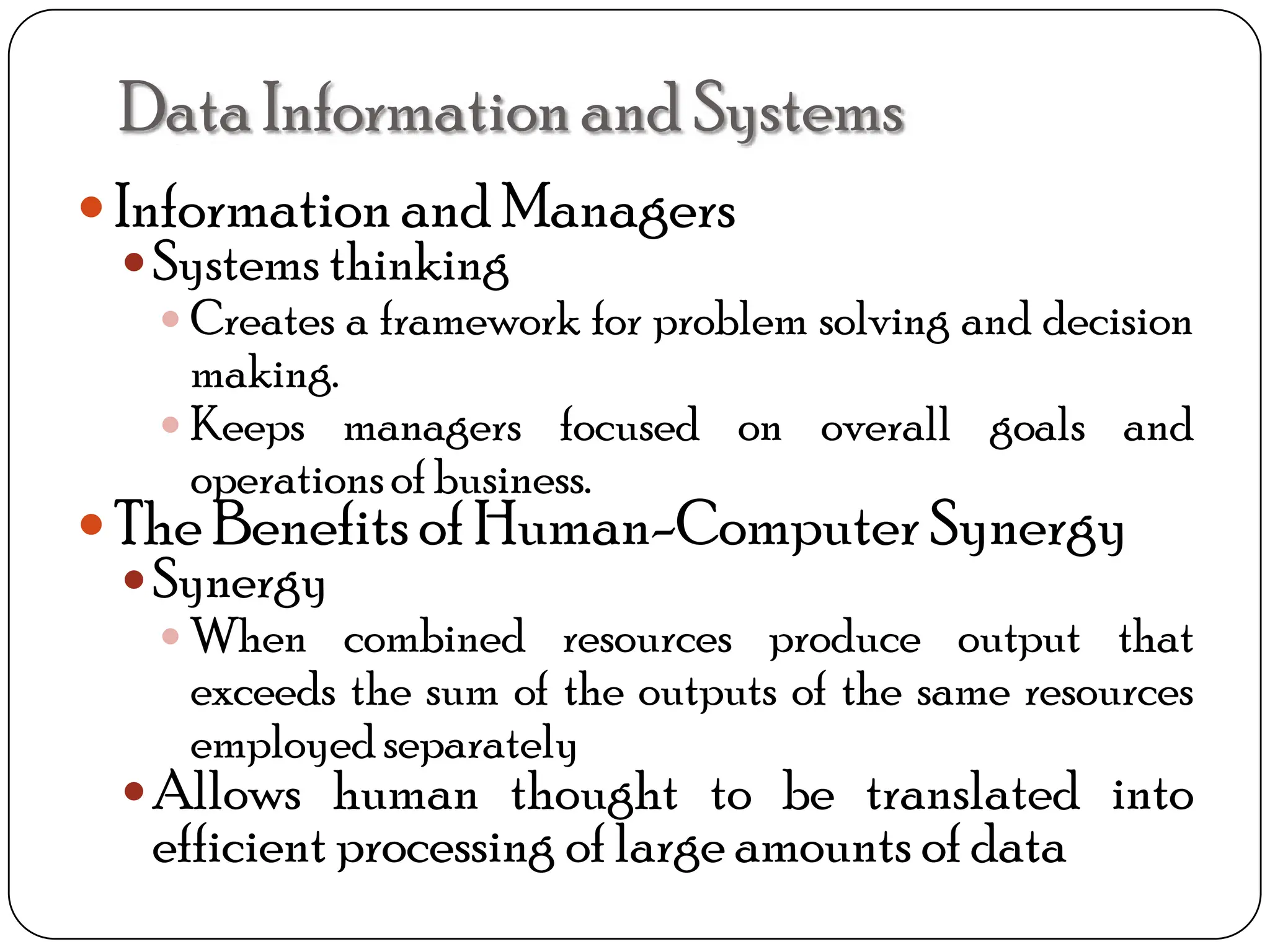 Informationand Managers
Systems thinking
 Creates a framework for problem solving and decision
making.
 Keeps managers focused on overall goals and
operationsof business.
The Benefits of Human-Computer Synergy
Synergy
 When combined resources produce output that
exceeds the sum of the outputs of the same resources
employedseparately
Allows human thought to be translated into
efficient processing of large amounts of data
DataInformationand Systems
 