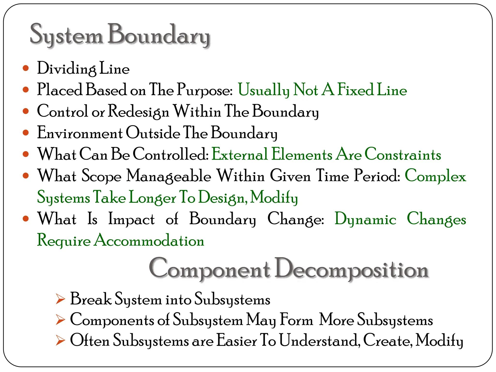 SystemBoundary
 DividingLine
 Placed Based on The Purpose: Usually Not A Fixed Line
 Control or Redesign Within The Boundary
 Environment Outside The Boundary
 What Can Be Controlled: External Elements Are Constraints
 What Scope Manageable Within Given Time Period: Complex
Systems Take Longer To Design, Modify
 What Is Impact of Boundary Change: Dynamic Changes
Require Accommodation
ComponentDecomposition
 Break System into Subsystems
 Components of Subsystem May Form More Subsystems
 Often Subsystems are Easier To Understand, Create, Modify
 