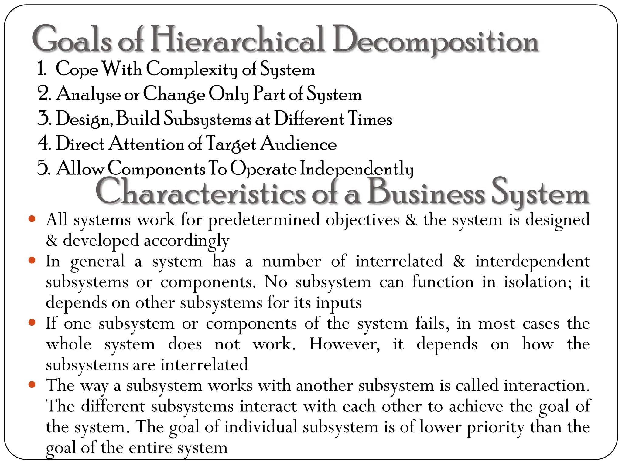 Goals of Hierarchical Decomposition
1. CopeWith Complexity of System
2. Analyse or Change Only Part of System
3. Design,Build Subsystems at Different Times
4. Direct Attention of Target Audience
5. Allow ComponentsTo Operate Independently
Characteristics of a Business System
 All systems work for predetermined objectives & the system is designed
& developed accordingly
 In general a system has a number of interrelated & interdependent
subsystems or components. No subsystem can function in isolation; it
depends on other subsystems for its inputs
 If one subsystem or components of the system fails, in most cases the
whole system does not work. However, it depends on how the
subsystems are interrelated
 The way a subsystem works with another subsystem is called interaction.
The different subsystems interact with each other to achieve the goal of
the system. The goal of individual subsystem is of lower priority than the
goal of the entire system
 
