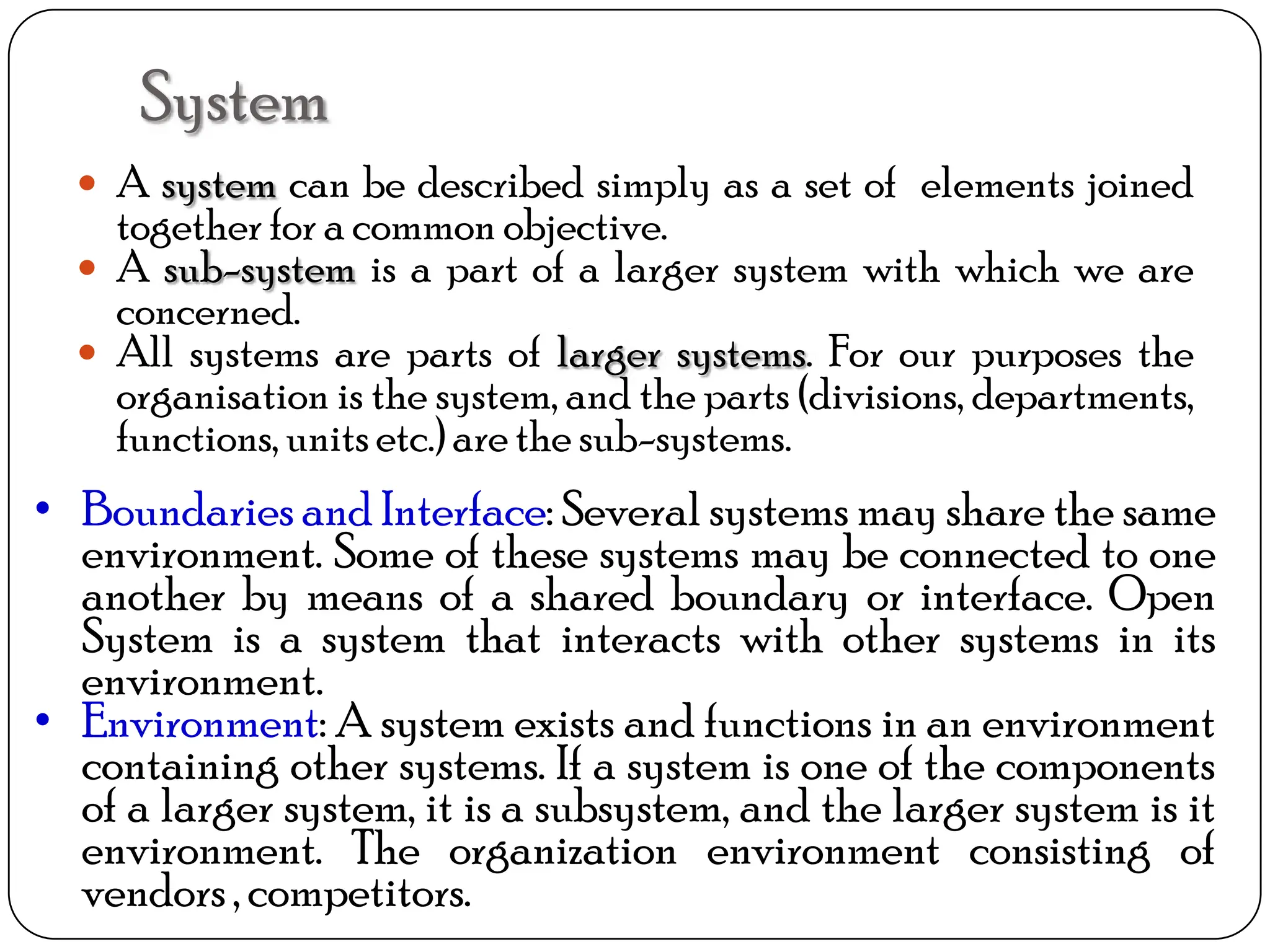 System
 A system can be described simply as a set of elements joined
together for a common objective.
 A sub-system is a part of a larger system with which we are
concerned.
 All systems are parts of larger systems. For our purposes the
organisation is the system, and the parts (divisions, departments,
functions, units etc.) are the sub-systems.
• Boundaries and Interface: Several systems may share the same
environment. Some of these systems may be connected to one
another by means of a shared boundary or interface. Open
System is a system that interacts with other systems in its
environment.
• Environment: A system exists and functions in an environment
containing other systems. If a system is one of the components
of a larger system, it is a subsystem, and the larger system is it
environment. The organization environment consisting of
vendors, competitors.
 