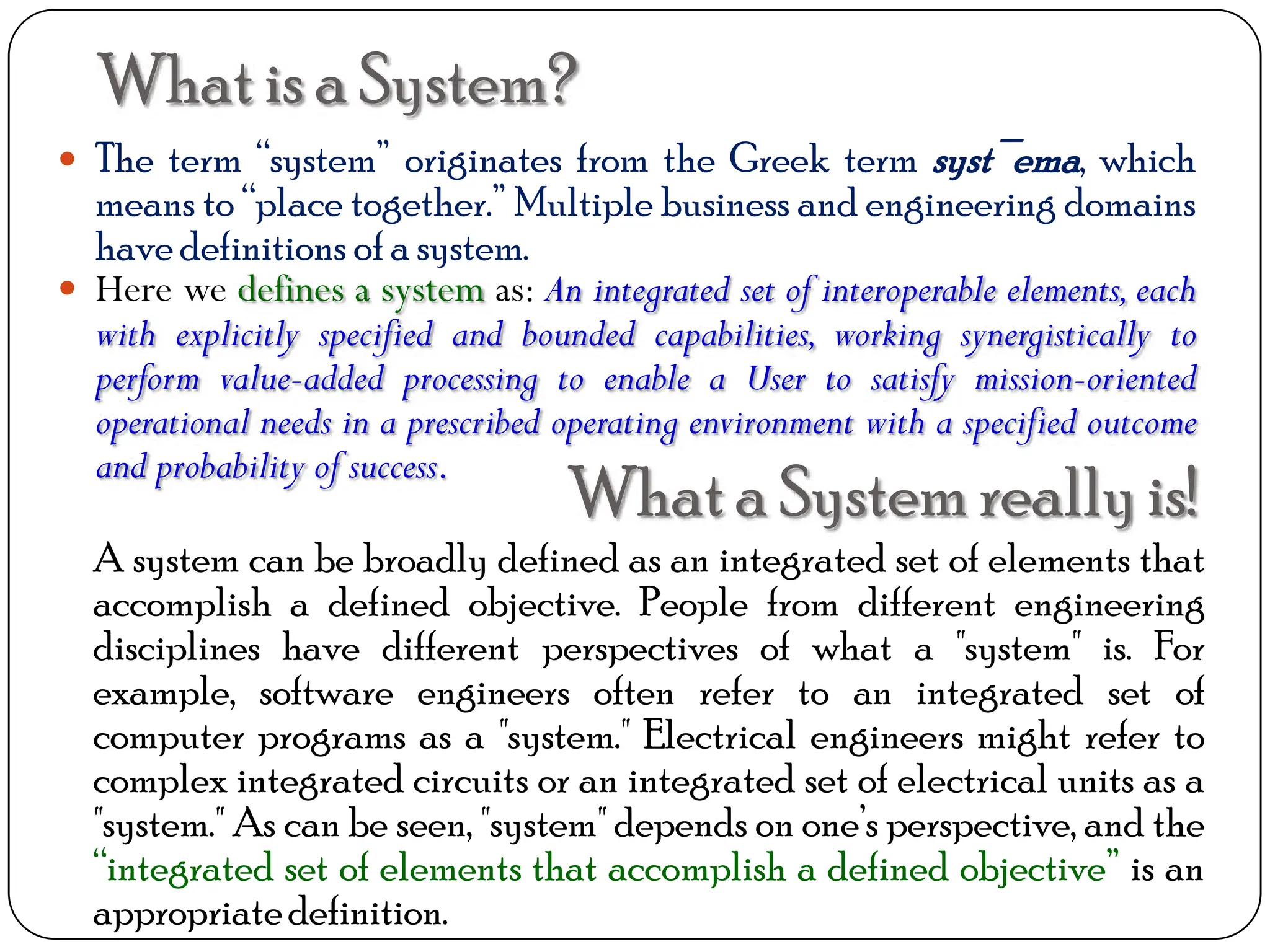 Whatis a System?
 The term “system” originates from the Greek term syst¯ema, which
means to “place together.” Multiple business and engineering domains
have definitions of a system.
 Here we defines a system as: An integrated set of interoperable elements, each
with explicitly specified and bounded capabilities, working synergistically to
perform value-added processing to enable a User to satisfy mission-oriented
operational needs in a prescribed operating environment with a specified outcome
and probability of success.
Whata System really is!
A system can be broadly defined as an integrated set of elements that
accomplish a defined objective. People from different engineering
disciplines have different perspectives of what a "system" is. For
example, software engineers often refer to an integrated set of
computer programs as a "system." Electrical engineers might refer to
complex integrated circuits or an integrated set of electrical units as a
"system." As can be seen, "system" depends on one’s perspective, and the
“integrated set of elements that accomplish a defined objective” is an
appropriatedefinition.
 