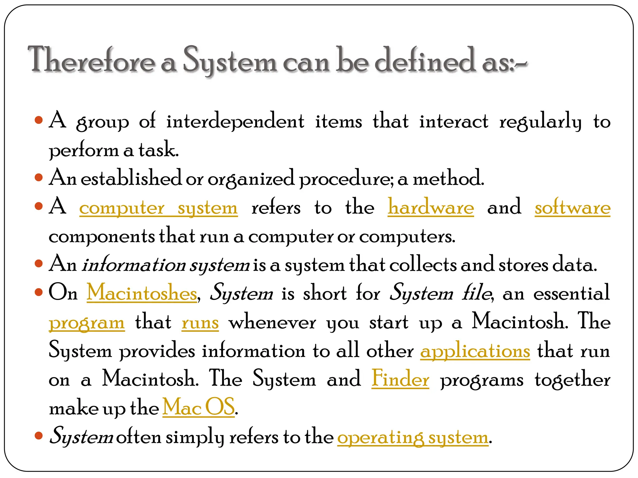 Therefore a Systemcan be defined as:-
 A group of interdependent items that interact regularly to
perform a task.
 Anestablishedor organized procedure; a method.
 A computer system refers to the hardware and software
componentsthatrun a computeror computers.
 Aninformationsystemis a systemthatcollects andstores data.
 On Macintoshes, System is short for System file, an essential
program that runs whenever you start up a Macintosh. The
System provides information to all other applications that run
on a Macintosh. The System and Finder programs together
makeup theMac OS.
 Systemoften simplyrefers to theoperating system.
 
