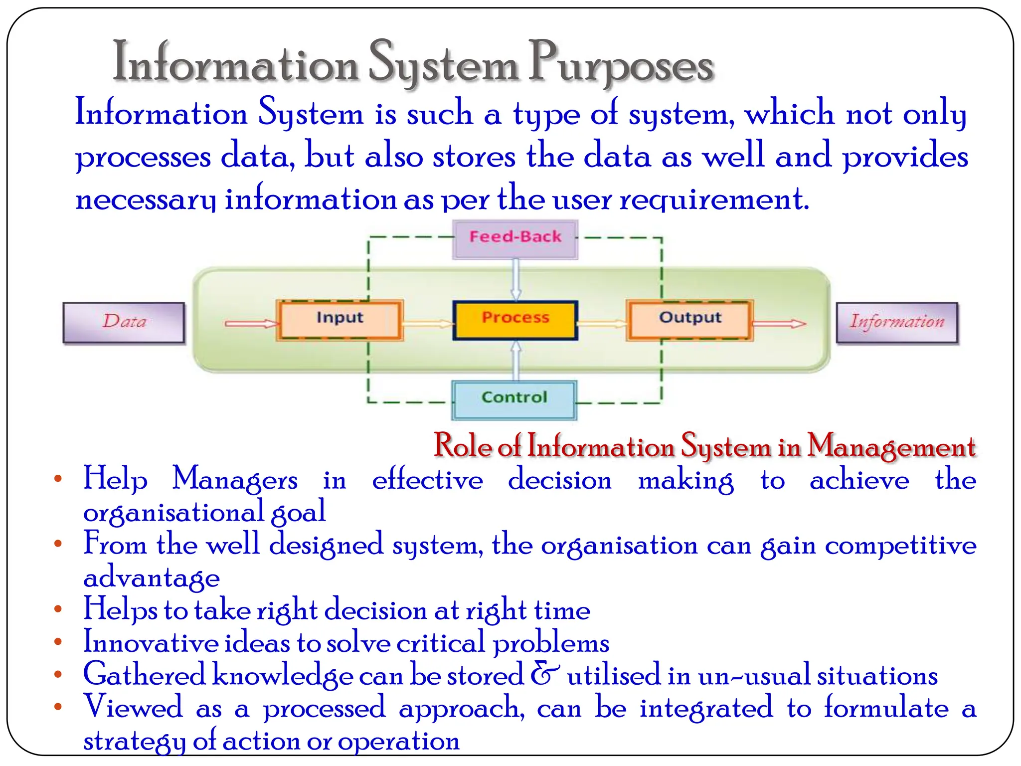 InformationSystemPurposes
Information System is such a type of system, which not only
processes data, but also stores the data as well and provides
necessaryinformationas per the user requirement.
Role of Information System in Management
• Help Managers in effective decision making to achieve the
organisational goal
• From the well designed system, the organisation can gain competitive
advantage
• Helpsto take right decision at right time
• Innovativeideas to solve critical problems
• Gathered knowledge can be stored & utilised in un-usualsituations
• Viewed as a processed approach, can be integrated to formulate a
strategyof action or operation
 
