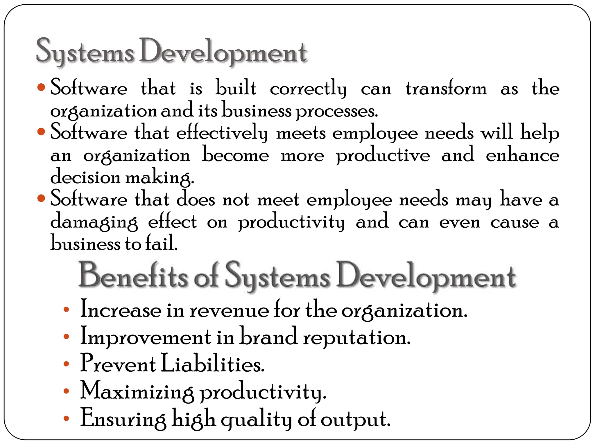 SystemsDevelopment
 Software that is built correctly can transform as the
organizationand its business processes.
 Software that effectively meets employee needs will help
an organization become more productive and enhance
decision making.
 Software that does not meet employee needs may have a
damaging effect on productivity and can even cause a
business to fail.
• Increase in revenue for the organization.
• Improvement in brand reputation.
• Prevent Liabilities.
• Maximizing productivity.
• Ensuring high quality of output.
 