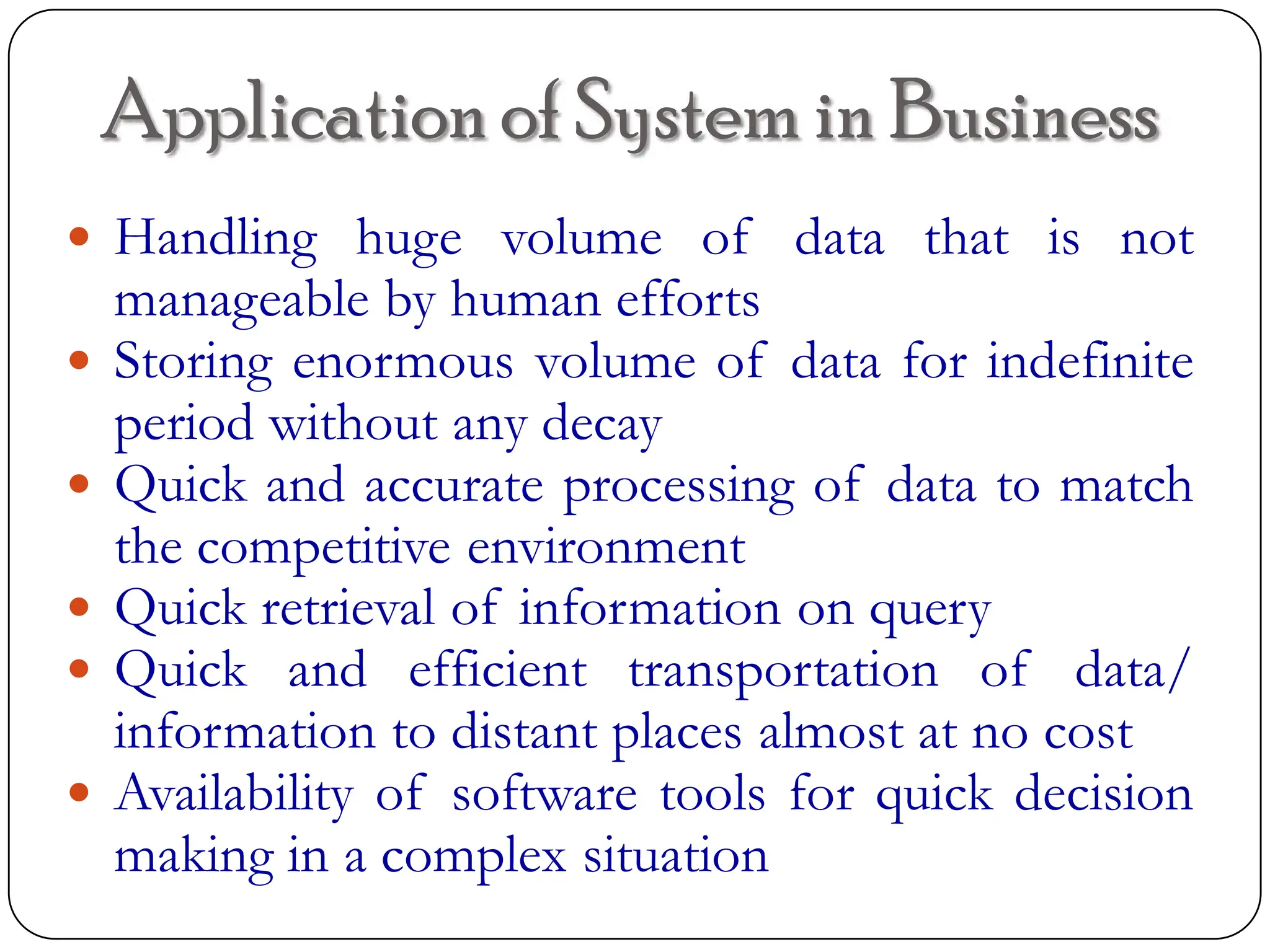 Application of System in Business
 Handling huge volume of data that is not
manageable by human efforts
 Storing enormous volume of data for indefinite
period without any decay
 Quick and accurate processing of data to match
the competitive environment
 Quick retrieval of information on query
 Quick and efficient transportation of data/
information to distant places almost at no cost
 Availability of software tools for quick decision
making in a complex situation
 