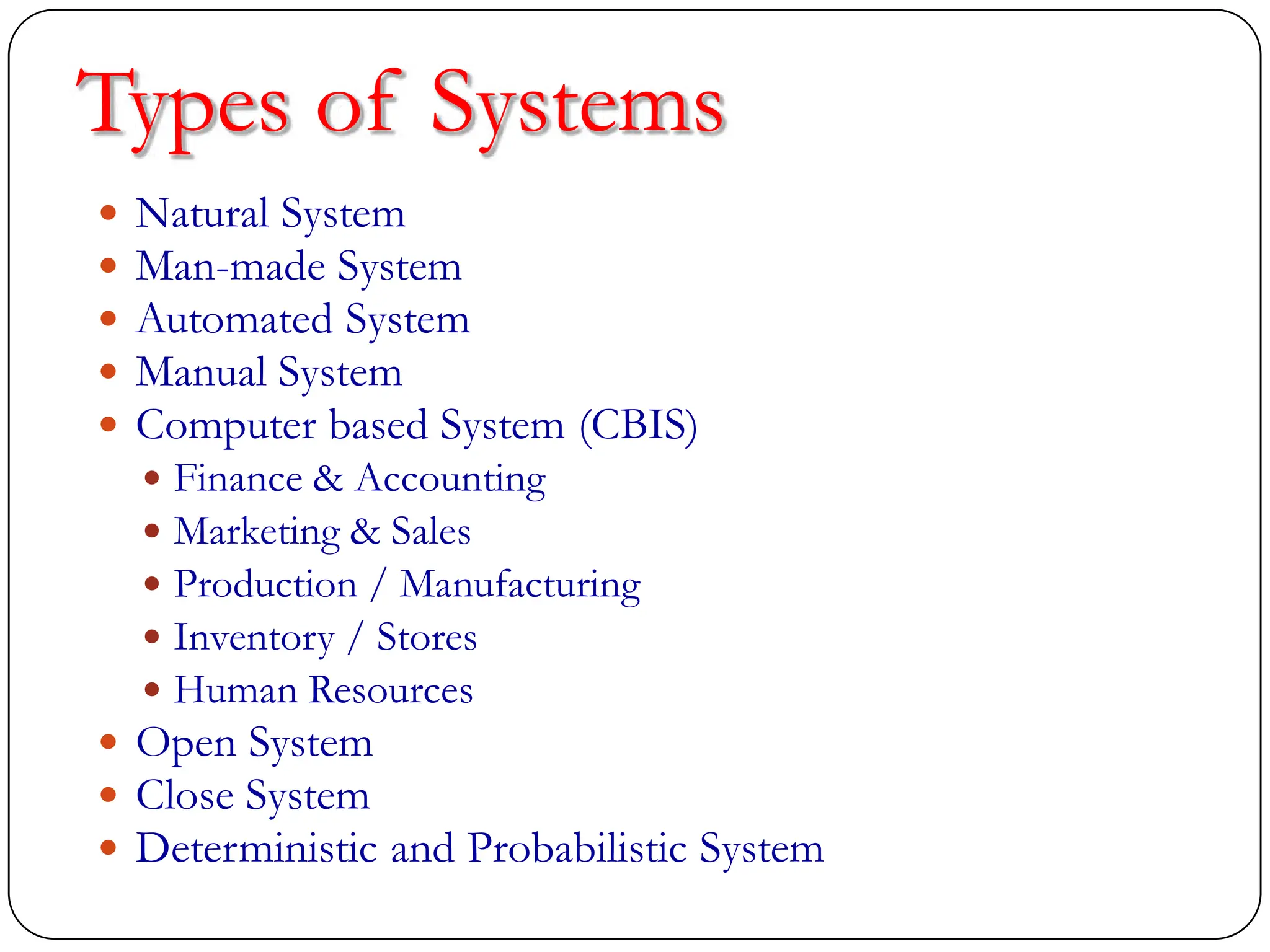 Types of Systems
 Natural System
 Man-made System
 Automated System
 Manual System
 Computer based System (CBIS)
 Finance & Accounting
 Marketing & Sales
 Production / Manufacturing
 Inventory / Stores
 Human Resources
 Open System
 Close System
 Deterministic and Probabilistic System
 