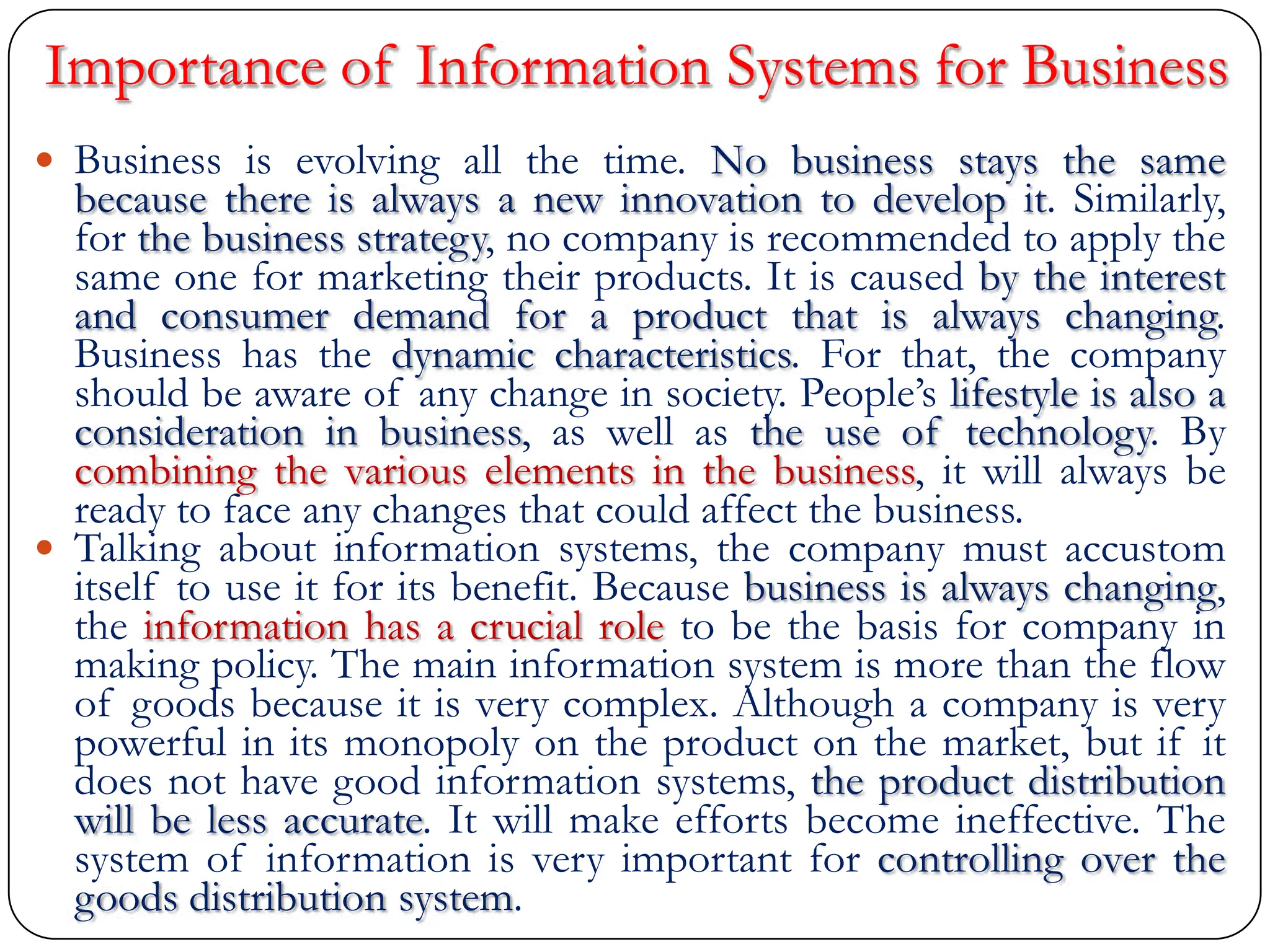 Importance of Information Systems for Business
 Business is evolving all the time. No business stays the same
because there is always a new innovation to develop it. Similarly,
for the business strategy, no company is recommended to apply the
same one for marketing their products. It is caused by the interest
and consumer demand for a product that is always changing.
Business has the dynamic characteristics. For that, the company
should be aware of any change in society. People‟s lifestyle is also a
consideration in business, as well as the use of technology. By
combining the various elements in the business, it will always be
ready to face any changes that could affect the business.
 Talking about information systems, the company must accustom
itself to use it for its benefit. Because business is always changing,
the information has a crucial role to be the basis for company in
making policy. The main information system is more than the flow
of goods because it is very complex. Although a company is very
powerful in its monopoly on the product on the market, but if it
does not have good information systems, the product distribution
will be less accurate. It will make efforts become ineffective. The
system of information is very important for controlling over the
goods distribution system.
 