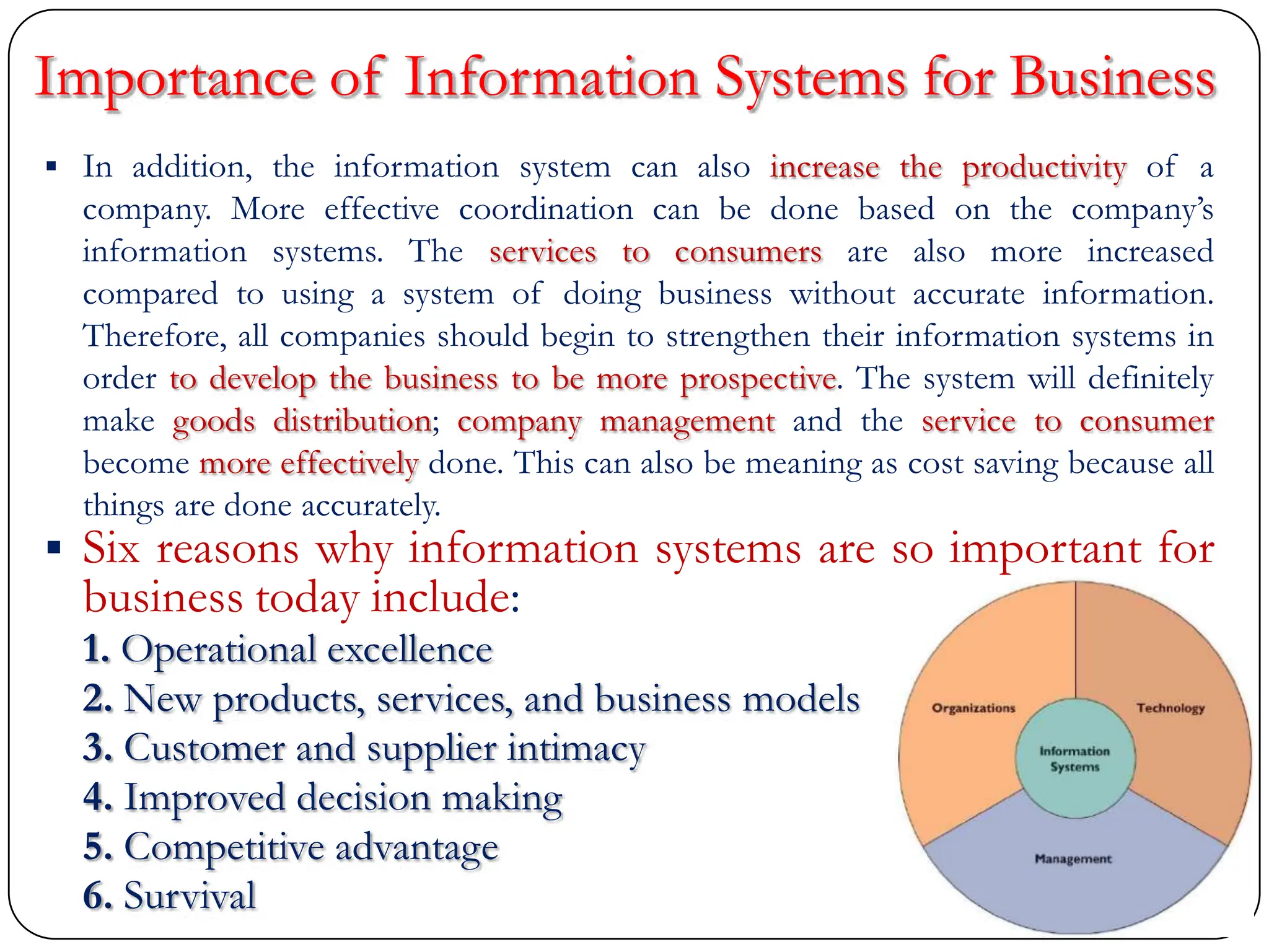  In addition, the information system can also increase the productivity of a
company. More effective coordination can be done based on the company‟s
information systems. The services to consumers are also more increased
compared to using a system of doing business without accurate information.
Therefore, all companies should begin to strengthen their information systems in
order to develop the business to be more prospective. The system will definitely
make goods distribution; company management and the service to consumer
become more effectively done. This can also be meaning as cost saving because all
things are done accurately.
 Six reasons why information systems are so important for
business today include:
1. Operational excellence
2. New products, services, and business models
3. Customer and supplier intimacy
4. Improved decision making
5. Competitive advantage
6. Survival
Importance of Information Systems for Business
 