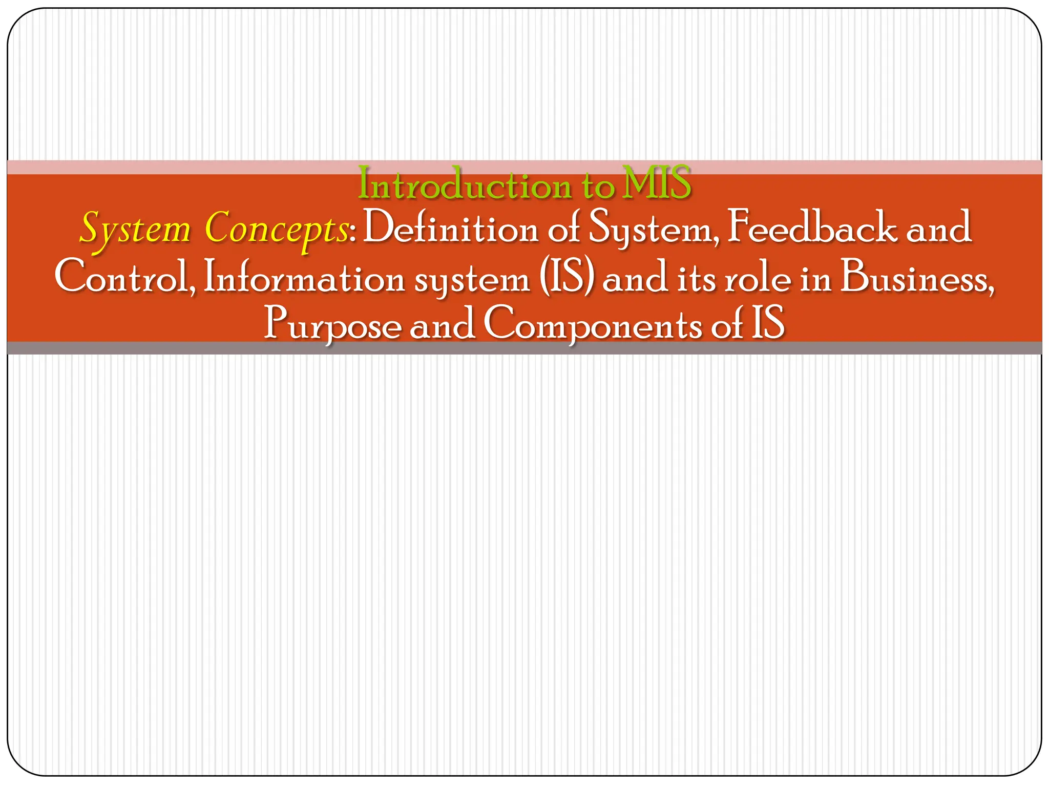 Introduction to MIS
System Concepts: Definition of System, Feedback and
Control, Information system (IS) and its role in Business,
Purpose and Components of IS
 